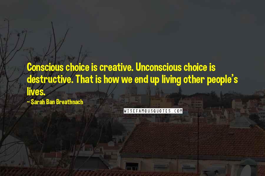 Sarah Ban Breathnach Quotes: Conscious choice is creative. Unconscious choice is destructive. That is how we end up living other people's lives.