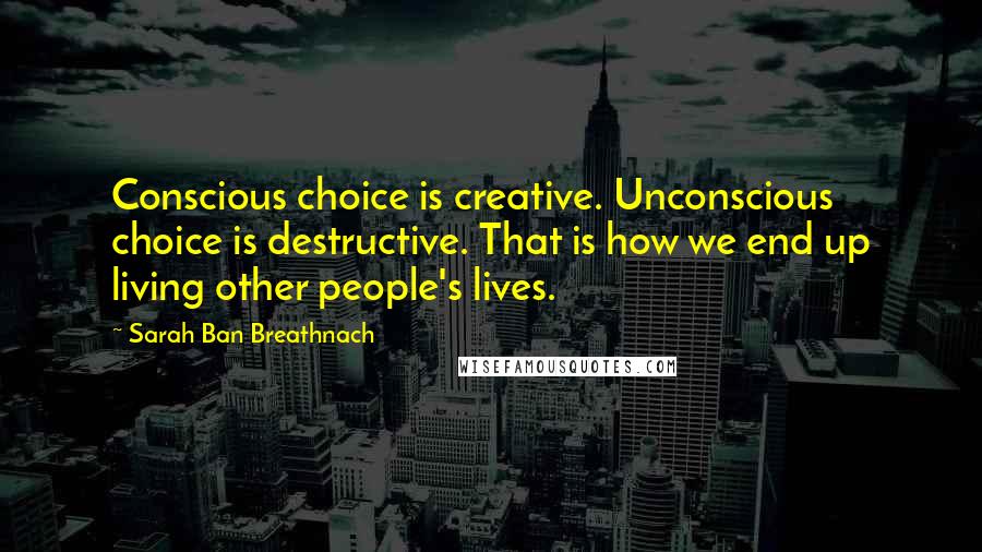 Sarah Ban Breathnach Quotes: Conscious choice is creative. Unconscious choice is destructive. That is how we end up living other people's lives.