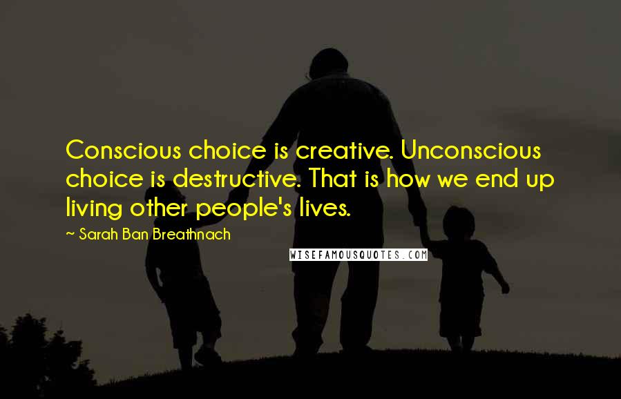 Sarah Ban Breathnach Quotes: Conscious choice is creative. Unconscious choice is destructive. That is how we end up living other people's lives.