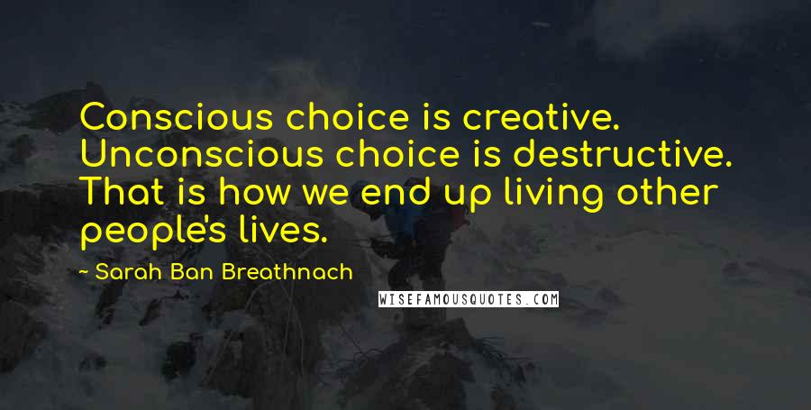 Sarah Ban Breathnach Quotes: Conscious choice is creative. Unconscious choice is destructive. That is how we end up living other people's lives.