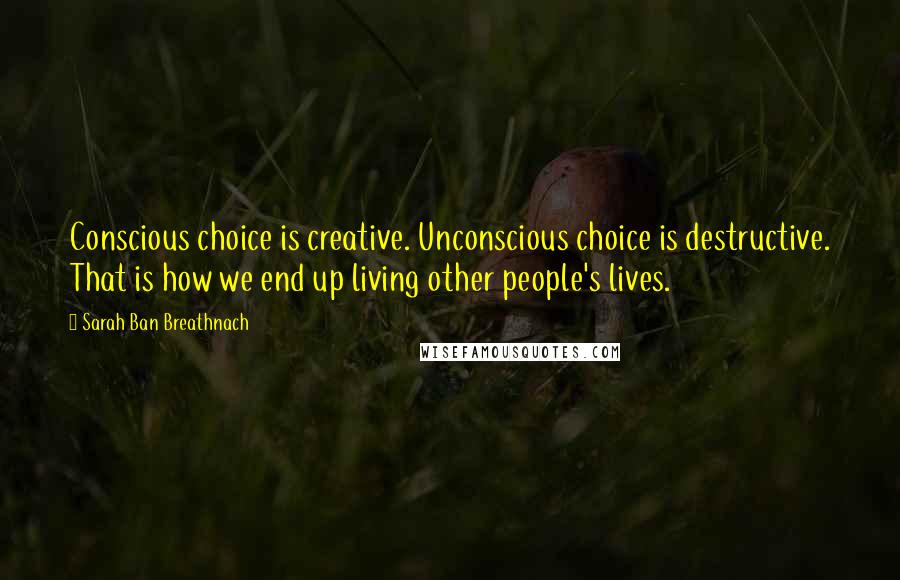 Sarah Ban Breathnach Quotes: Conscious choice is creative. Unconscious choice is destructive. That is how we end up living other people's lives.