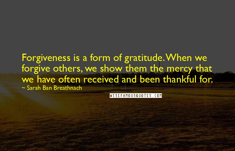 Sarah Ban Breathnach Quotes: Forgiveness is a form of gratitude. When we forgive others, we show them the mercy that we have often received and been thankful for.
