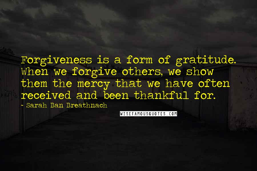 Sarah Ban Breathnach Quotes: Forgiveness is a form of gratitude. When we forgive others, we show them the mercy that we have often received and been thankful for.