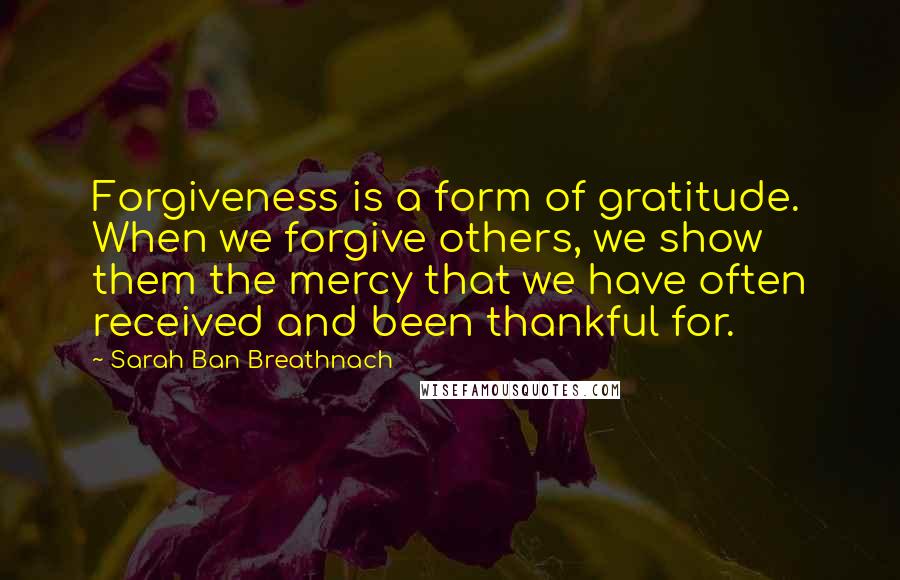 Sarah Ban Breathnach Quotes: Forgiveness is a form of gratitude. When we forgive others, we show them the mercy that we have often received and been thankful for.