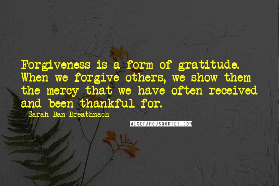 Sarah Ban Breathnach Quotes: Forgiveness is a form of gratitude. When we forgive others, we show them the mercy that we have often received and been thankful for.