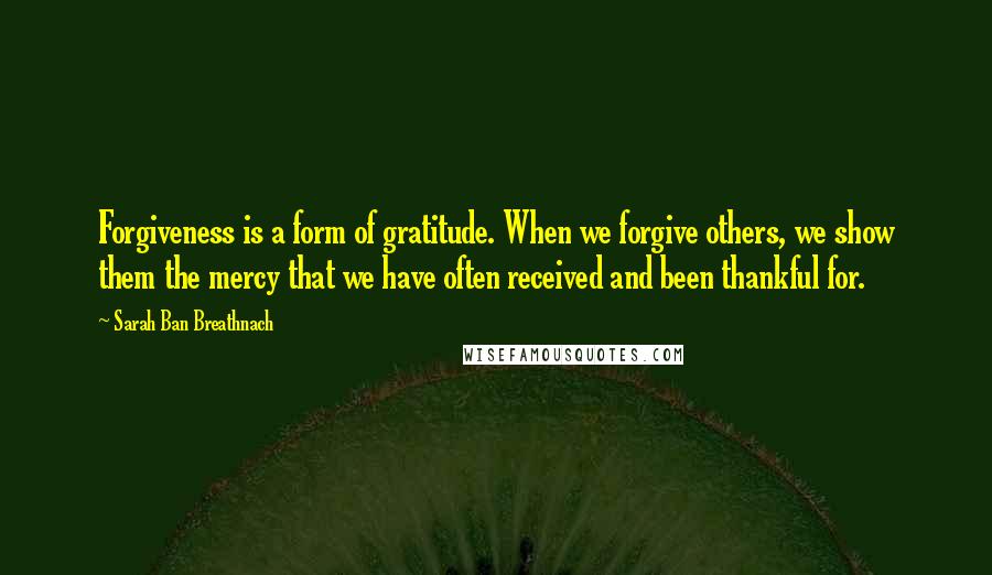 Sarah Ban Breathnach Quotes: Forgiveness is a form of gratitude. When we forgive others, we show them the mercy that we have often received and been thankful for.