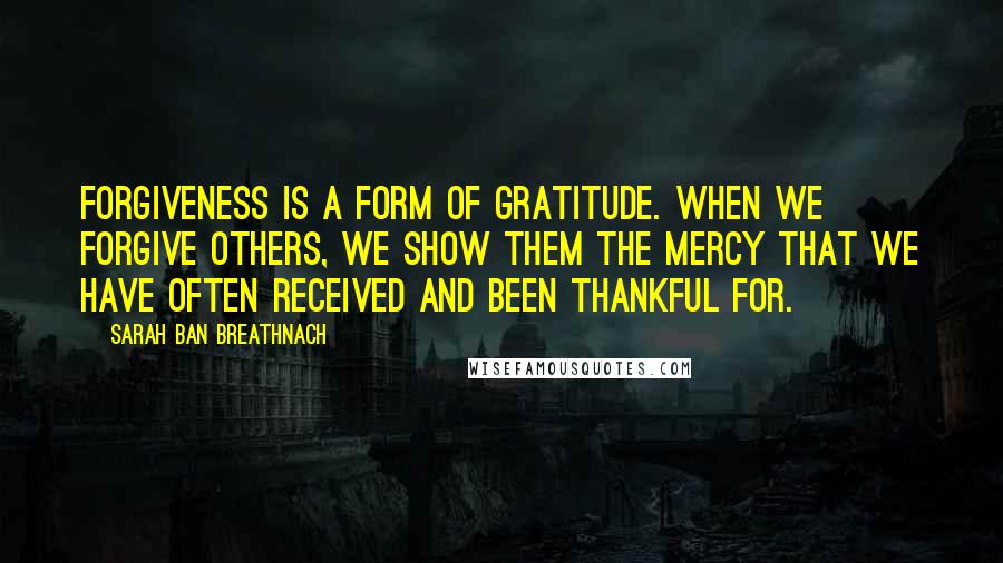 Sarah Ban Breathnach Quotes: Forgiveness is a form of gratitude. When we forgive others, we show them the mercy that we have often received and been thankful for.