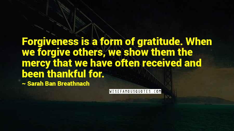 Sarah Ban Breathnach Quotes: Forgiveness is a form of gratitude. When we forgive others, we show them the mercy that we have often received and been thankful for.