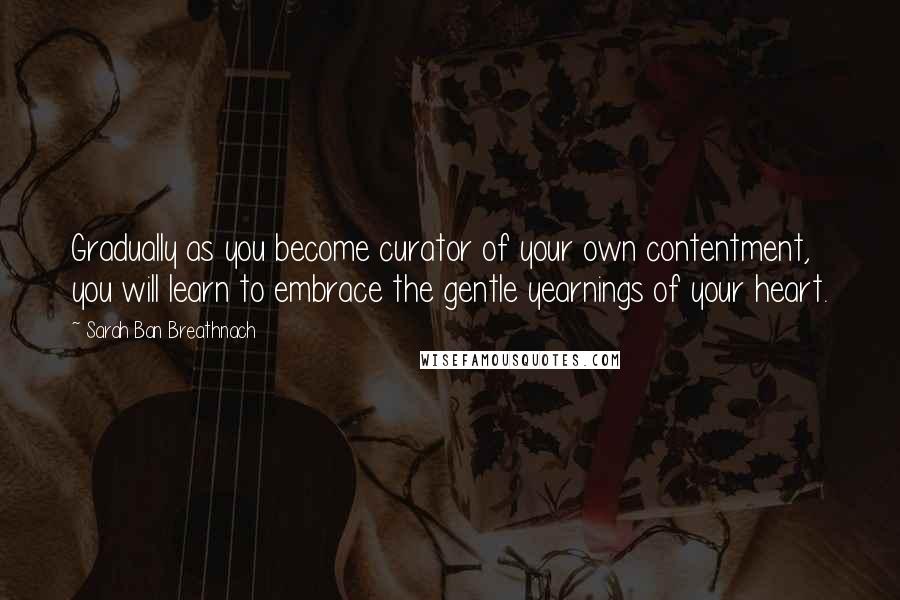 Sarah Ban Breathnach Quotes: Gradually as you become curator of your own contentment, you will learn to embrace the gentle yearnings of your heart.