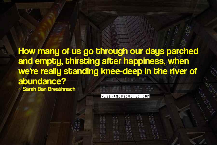 Sarah Ban Breathnach Quotes: How many of us go through our days parched and empty, thirsting after happiness, when we're really standing knee-deep in the river of abundance?