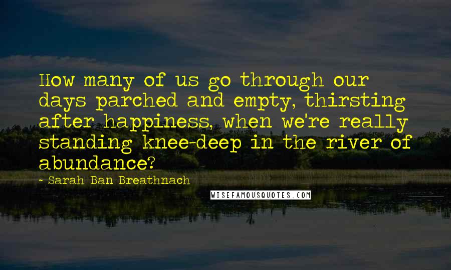 Sarah Ban Breathnach Quotes: How many of us go through our days parched and empty, thirsting after happiness, when we're really standing knee-deep in the river of abundance?