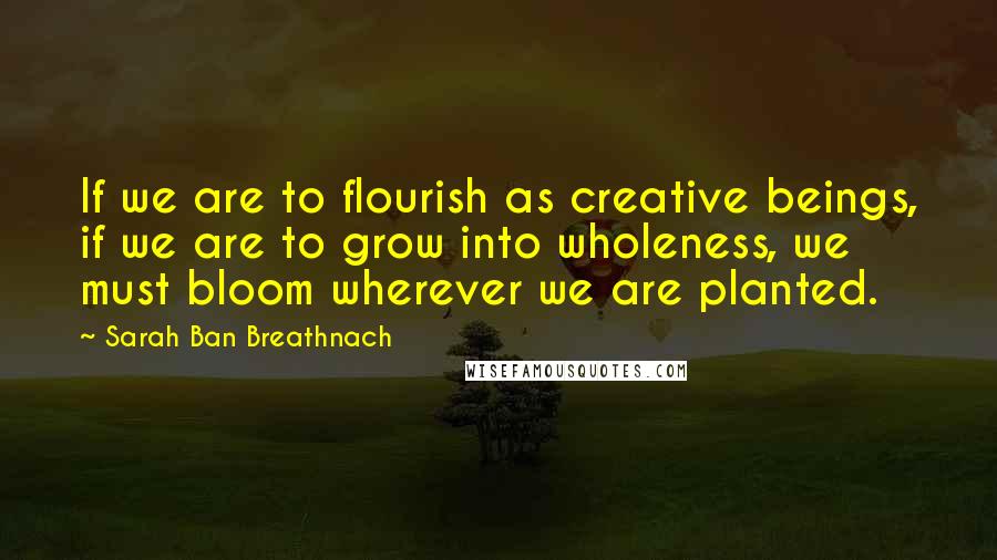 Sarah Ban Breathnach Quotes: If we are to flourish as creative beings, if we are to grow into wholeness, we must bloom wherever we are planted.
