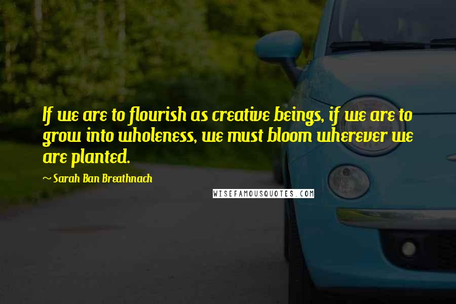 Sarah Ban Breathnach Quotes: If we are to flourish as creative beings, if we are to grow into wholeness, we must bloom wherever we are planted.