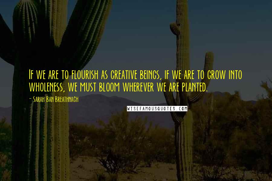 Sarah Ban Breathnach Quotes: If we are to flourish as creative beings, if we are to grow into wholeness, we must bloom wherever we are planted.