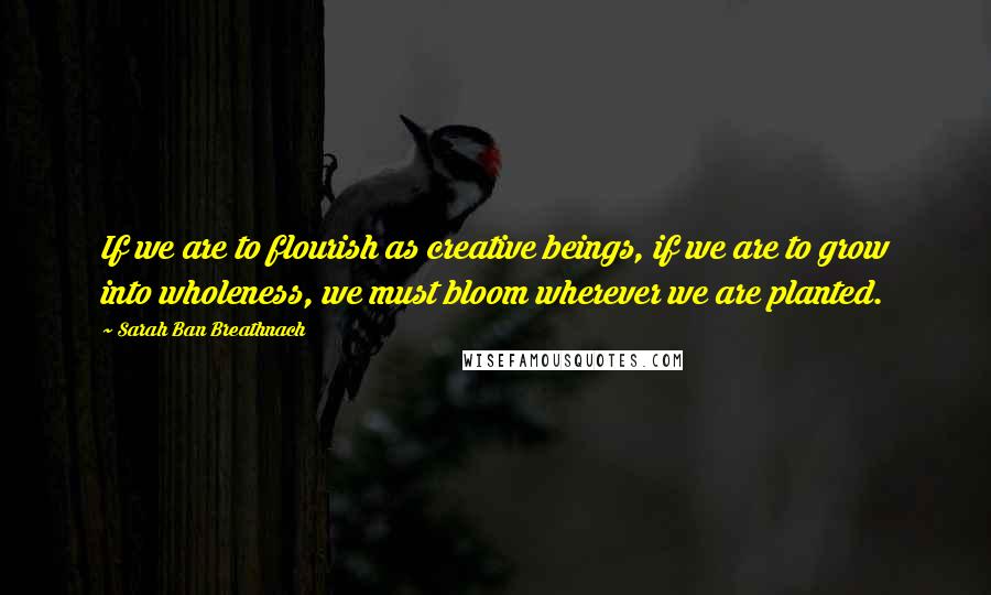 Sarah Ban Breathnach Quotes: If we are to flourish as creative beings, if we are to grow into wholeness, we must bloom wherever we are planted.