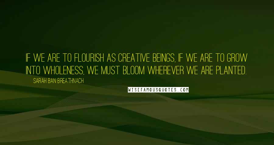 Sarah Ban Breathnach Quotes: If we are to flourish as creative beings, if we are to grow into wholeness, we must bloom wherever we are planted.
