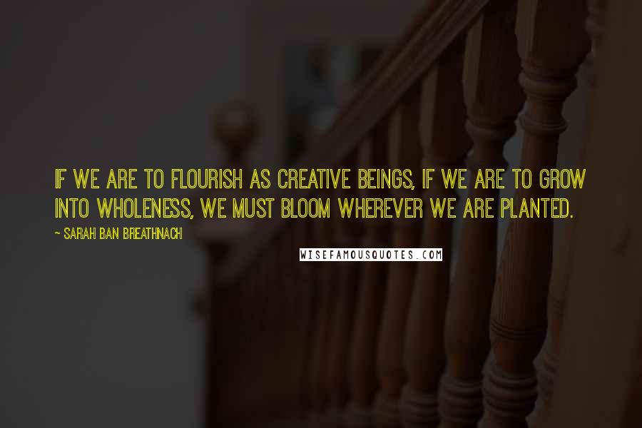 Sarah Ban Breathnach Quotes: If we are to flourish as creative beings, if we are to grow into wholeness, we must bloom wherever we are planted.