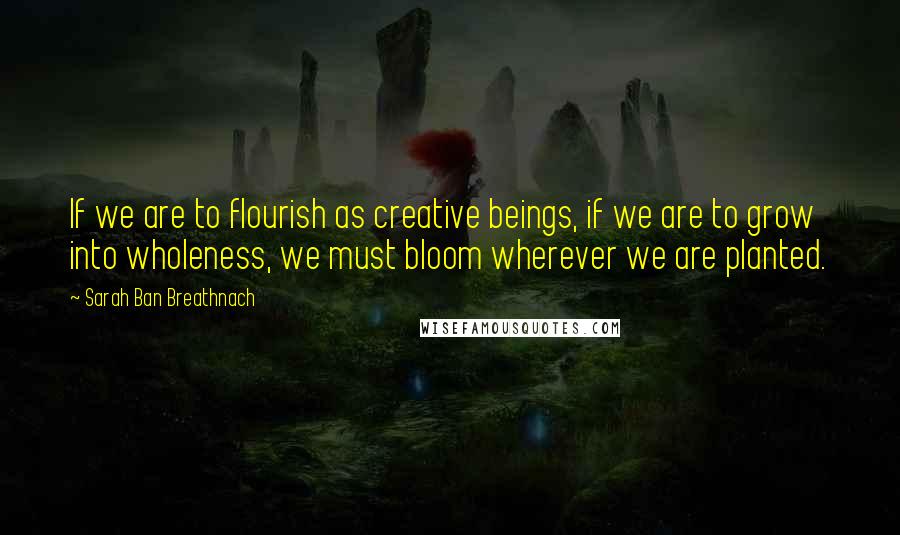 Sarah Ban Breathnach Quotes: If we are to flourish as creative beings, if we are to grow into wholeness, we must bloom wherever we are planted.
