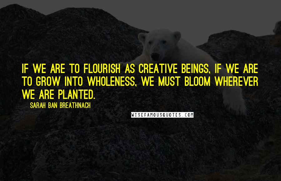 Sarah Ban Breathnach Quotes: If we are to flourish as creative beings, if we are to grow into wholeness, we must bloom wherever we are planted.
