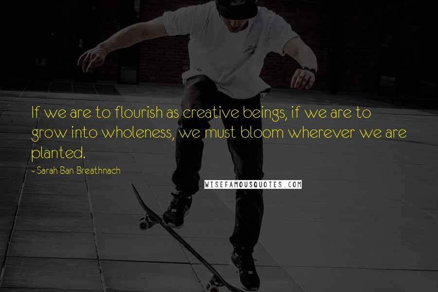 Sarah Ban Breathnach Quotes: If we are to flourish as creative beings, if we are to grow into wholeness, we must bloom wherever we are planted.