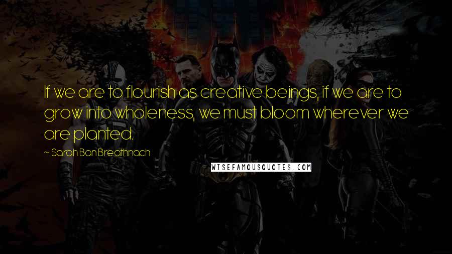 Sarah Ban Breathnach Quotes: If we are to flourish as creative beings, if we are to grow into wholeness, we must bloom wherever we are planted.