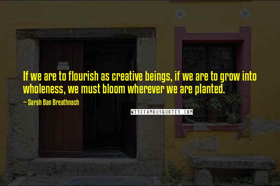Sarah Ban Breathnach Quotes: If we are to flourish as creative beings, if we are to grow into wholeness, we must bloom wherever we are planted.
