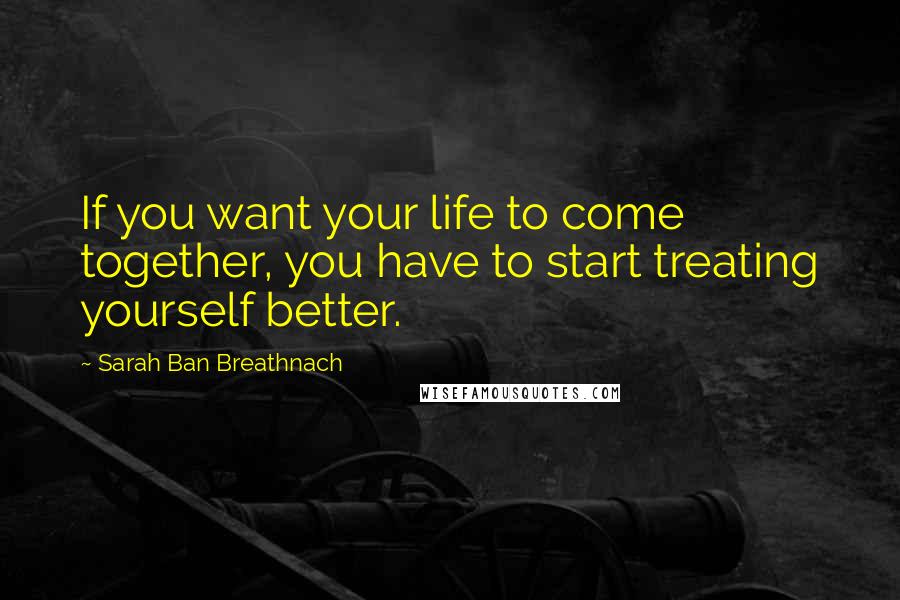 Sarah Ban Breathnach Quotes: If you want your life to come together, you have to start treating yourself better.