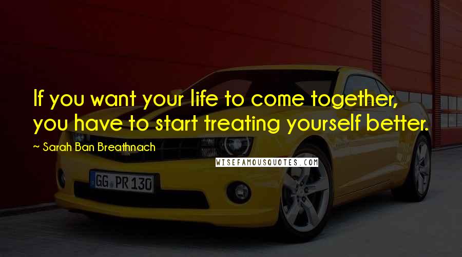 Sarah Ban Breathnach Quotes: If you want your life to come together, you have to start treating yourself better.