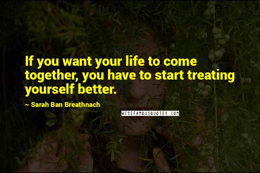 Sarah Ban Breathnach Quotes: If you want your life to come together, you have to start treating yourself better.