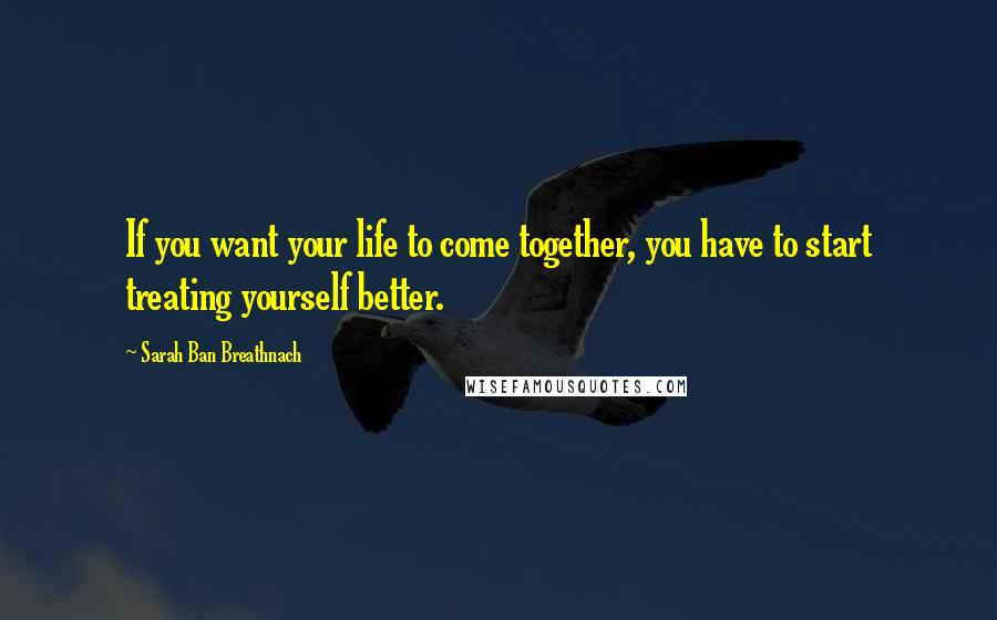 Sarah Ban Breathnach Quotes: If you want your life to come together, you have to start treating yourself better.