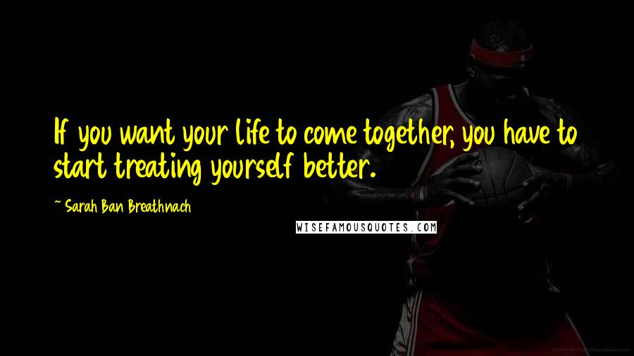 Sarah Ban Breathnach Quotes: If you want your life to come together, you have to start treating yourself better.