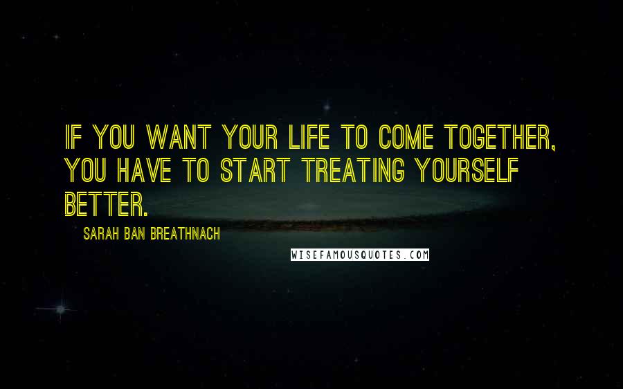Sarah Ban Breathnach Quotes: If you want your life to come together, you have to start treating yourself better.