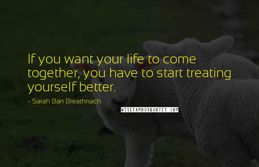 Sarah Ban Breathnach Quotes: If you want your life to come together, you have to start treating yourself better.