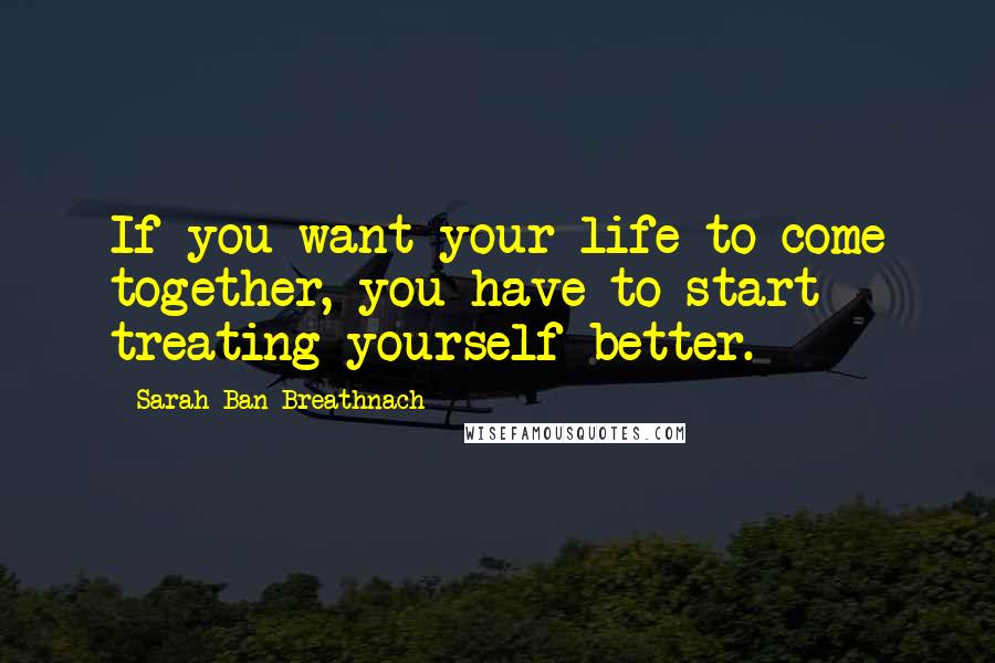 Sarah Ban Breathnach Quotes: If you want your life to come together, you have to start treating yourself better.