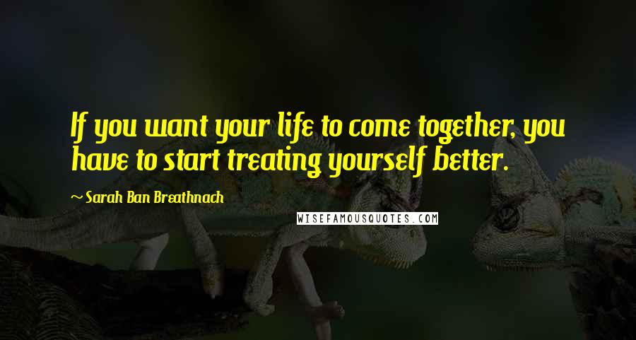 Sarah Ban Breathnach Quotes: If you want your life to come together, you have to start treating yourself better.