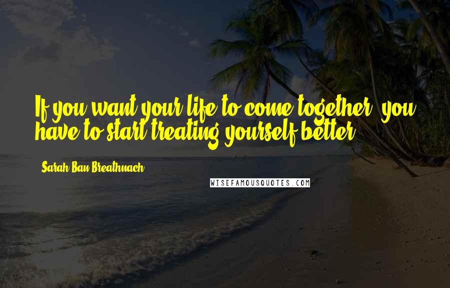 Sarah Ban Breathnach Quotes: If you want your life to come together, you have to start treating yourself better.