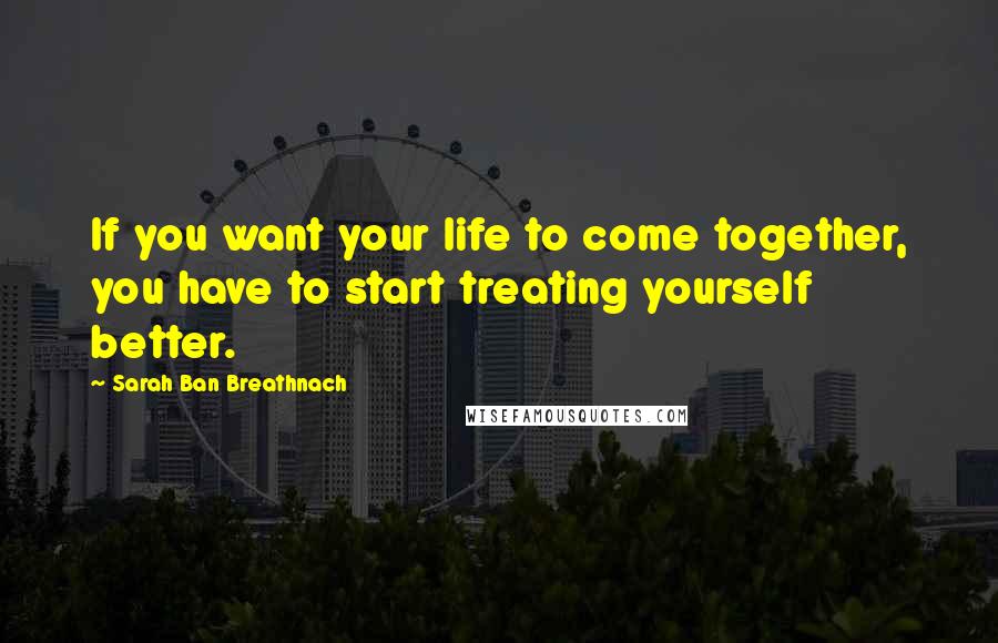 Sarah Ban Breathnach Quotes: If you want your life to come together, you have to start treating yourself better.