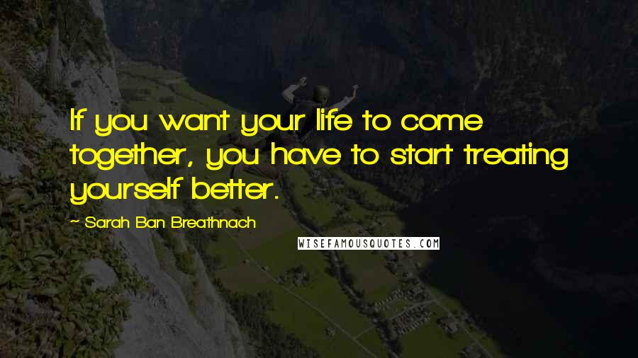 Sarah Ban Breathnach Quotes: If you want your life to come together, you have to start treating yourself better.