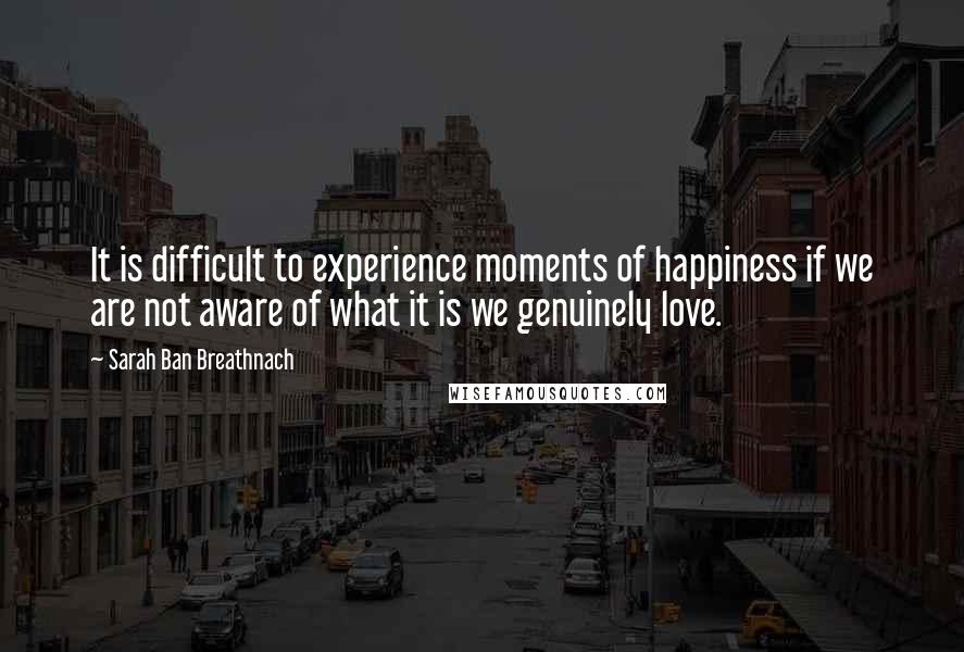 Sarah Ban Breathnach Quotes: It is difficult to experience moments of happiness if we are not aware of what it is we genuinely love.