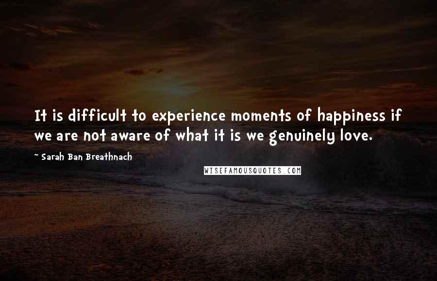 Sarah Ban Breathnach Quotes: It is difficult to experience moments of happiness if we are not aware of what it is we genuinely love.