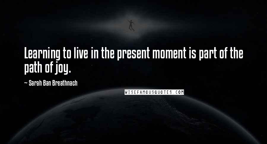 Sarah Ban Breathnach Quotes: Learning to live in the present moment is part of the path of joy.