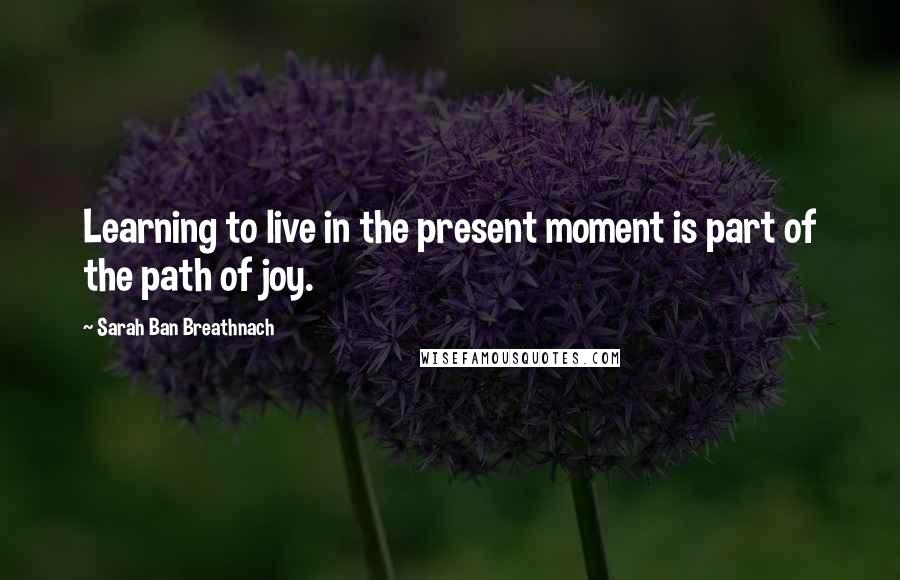 Sarah Ban Breathnach Quotes: Learning to live in the present moment is part of the path of joy.