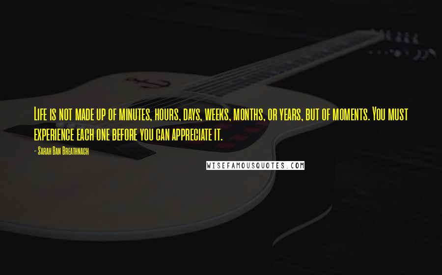 Sarah Ban Breathnach Quotes: Life is not made up of minutes, hours, days, weeks, months, or years, but of moments. You must experience each one before you can appreciate it.