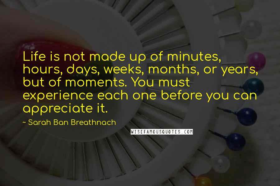 Sarah Ban Breathnach Quotes: Life is not made up of minutes, hours, days, weeks, months, or years, but of moments. You must experience each one before you can appreciate it.