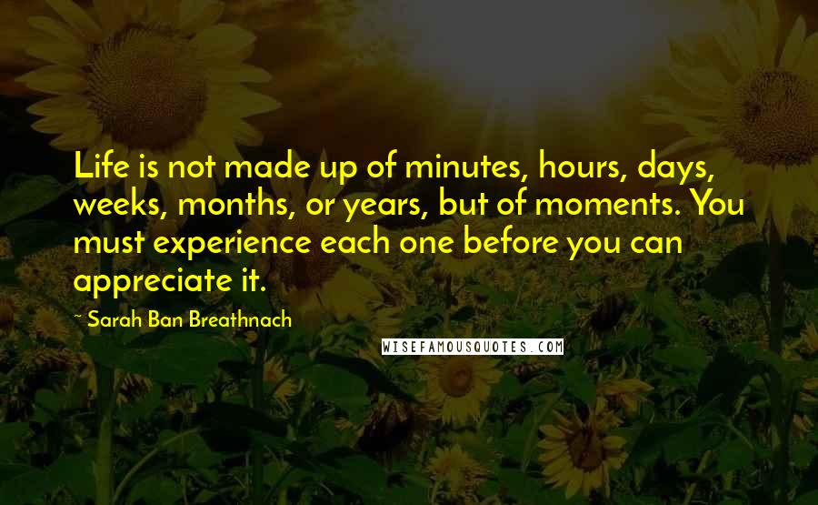 Sarah Ban Breathnach Quotes: Life is not made up of minutes, hours, days, weeks, months, or years, but of moments. You must experience each one before you can appreciate it.