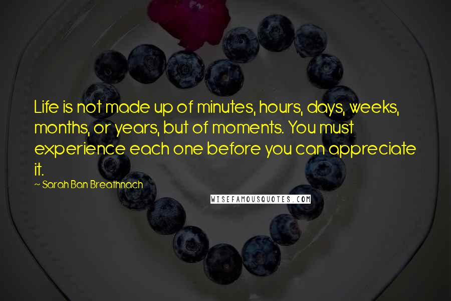 Sarah Ban Breathnach Quotes: Life is not made up of minutes, hours, days, weeks, months, or years, but of moments. You must experience each one before you can appreciate it.