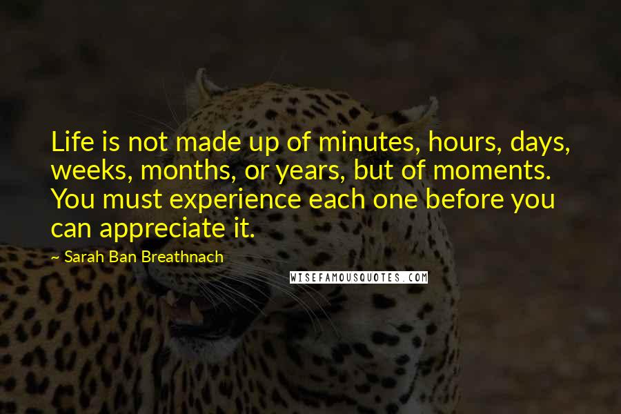 Sarah Ban Breathnach Quotes: Life is not made up of minutes, hours, days, weeks, months, or years, but of moments. You must experience each one before you can appreciate it.