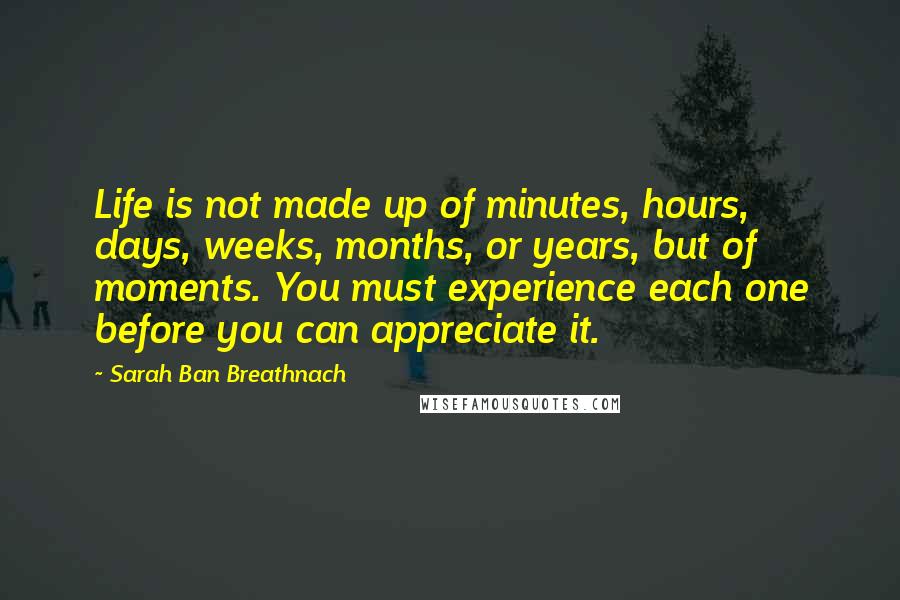 Sarah Ban Breathnach Quotes: Life is not made up of minutes, hours, days, weeks, months, or years, but of moments. You must experience each one before you can appreciate it.