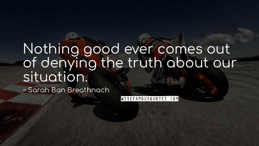Sarah Ban Breathnach Quotes: Nothing good ever comes out of denying the truth about our situation.