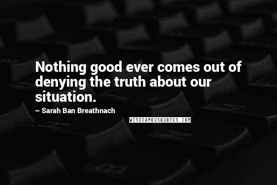 Sarah Ban Breathnach Quotes: Nothing good ever comes out of denying the truth about our situation.